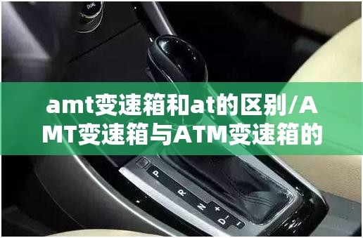 amt变速箱和at的区别/AMT变速箱与ATM变速箱的区别