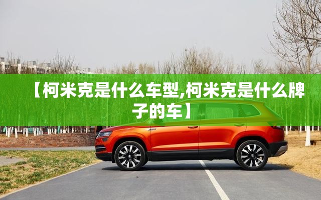 【柯米克是什么车型,柯米克是什么牌子的车】 【柯米克是什么车型,柯米克是什么牌子的车】