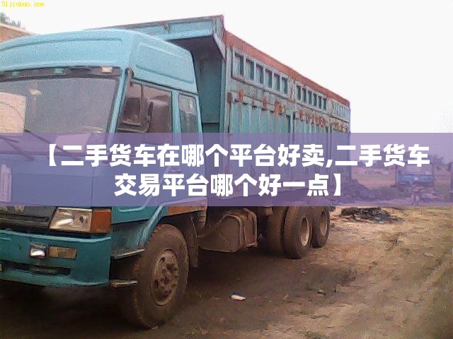 【二手货车在哪个平台好卖,二手货车交易平台哪个好一点】