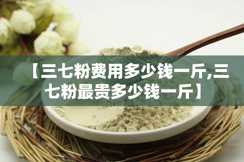 【三七粉费用多少钱一斤,三七粉最贵多少钱一斤】 【三七粉费用多少钱一斤,三七粉最贵多少钱一斤】