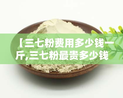 【三七粉费用多少钱一斤,三七粉最贵多少钱一斤】 【三七粉费用多少钱一斤,三七粉最贵多少钱一斤】