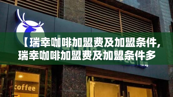 【瑞幸咖啡加盟费及加盟条件,瑞幸咖啡加盟费及加盟条件多少钱】
