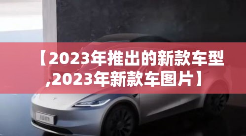 【2023年推出的新款车型,2023年新款车图片】