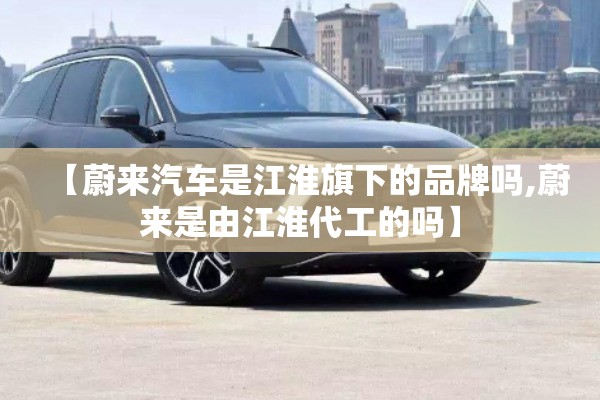 【蔚来汽车是江淮旗下的品牌吗,蔚来是由江淮代工的吗】 【蔚来汽车是江淮旗下的品牌吗,蔚来是由江淮代工的吗】