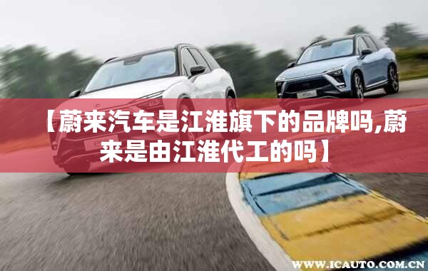 【蔚来汽车是江淮旗下的品牌吗,蔚来是由江淮代工的吗】 【蔚来汽车是江淮旗下的品牌吗,蔚来是由江淮代工的吗】