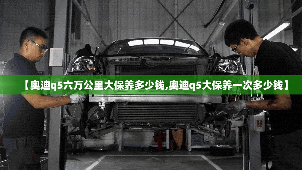 【奥迪q5六万公里大保养多少钱,奥迪q5大保养一次多少钱】 【奥迪q5六万公里大保养多少钱,奥迪q5大保养一次多少钱】