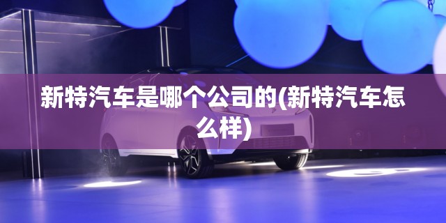 新特汽车是哪个公司的(新特汽车怎么样)