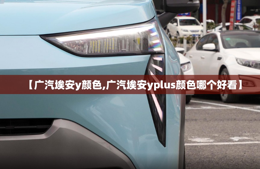 【广汽埃安y颜色,广汽埃安yplus颜色哪个好看】 【广汽埃安y颜色,广汽埃安yplus颜色哪个好看】