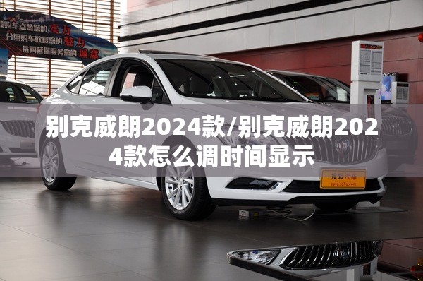 别克威朗2024款/别克威朗2024款怎么调时间显示 别克威朗2024款/别克威朗2024款怎么调时间显示