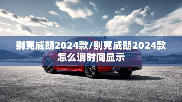 别克威朗2024款/别克威朗2024款怎么调时间显示 别克威朗2024款/别克威朗2024款怎么调时间显示