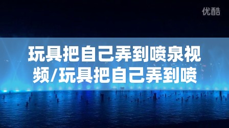 玩具把自己弄到喷泉视频/玩具把自己弄到喷泉视频播放