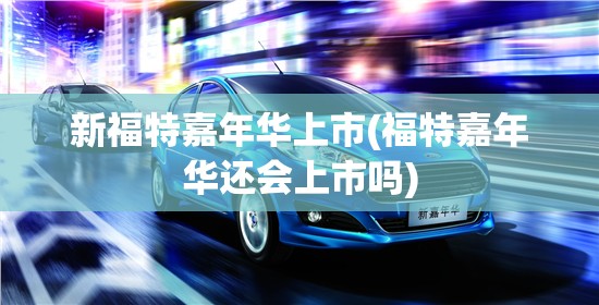 新福特嘉年华上市(福特嘉年华还会上市吗) 新福特嘉年华上市(福特嘉年华还会上市吗)