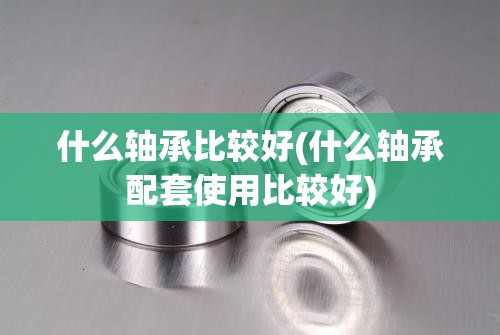 什么轴承比较好(什么轴承配套使用比较好) 什么轴承比较好(什么轴承配套使用比较好)