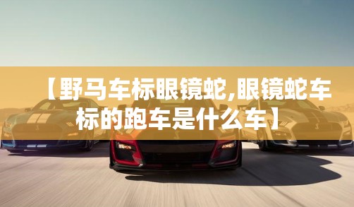 【野马车标眼镜蛇,眼镜蛇车标的跑车是什么车】 【野马车标眼镜蛇,眼镜蛇车标的跑车是什么车】