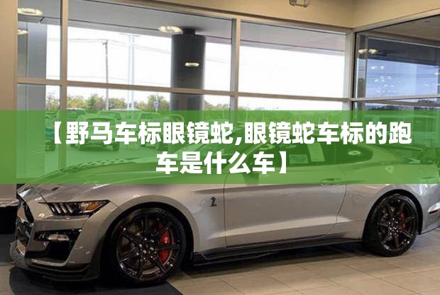 【野马车标眼镜蛇,眼镜蛇车标的跑车是什么车】 【野马车标眼镜蛇,眼镜蛇车标的跑车是什么车】