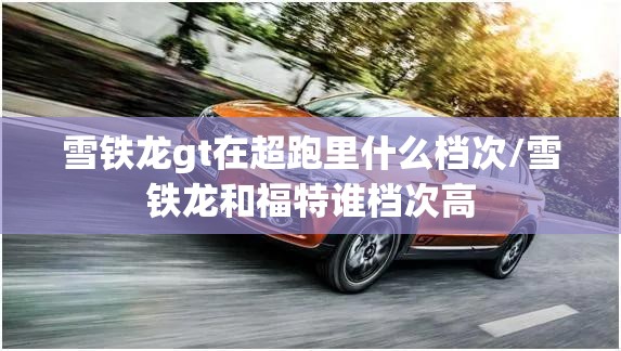 雪铁龙gt在超跑里什么档次/雪铁龙和福特谁档次高 雪铁龙gt在超跑里什么档次/雪铁龙和福特谁档次高