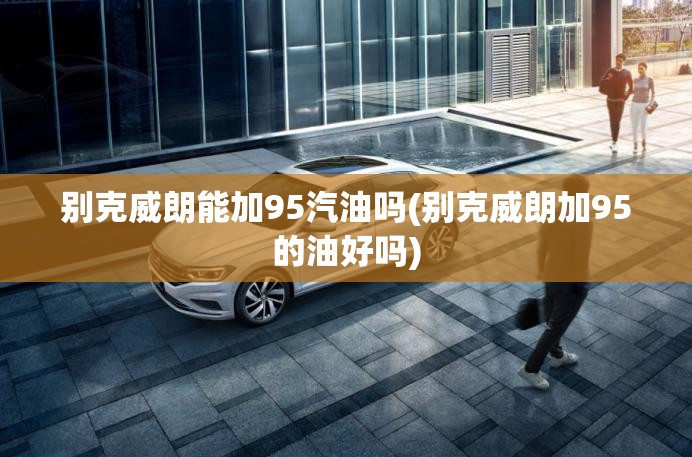 别克威朗能加95汽油吗(别克威朗加95的油好吗) 别克威朗能加95汽油吗(别克威朗加95的油好吗)