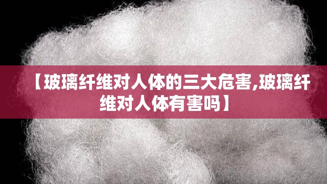 【玻璃纤维对人体的三大危害,玻璃纤维对人体有害吗】 【玻璃纤维对人体的三大危害,玻璃纤维对人体有害吗】