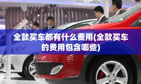 全款买车都有什么费用(全款买车的费用包含哪些) 全款买车都有什么费用(全款买车的费用包含哪些)