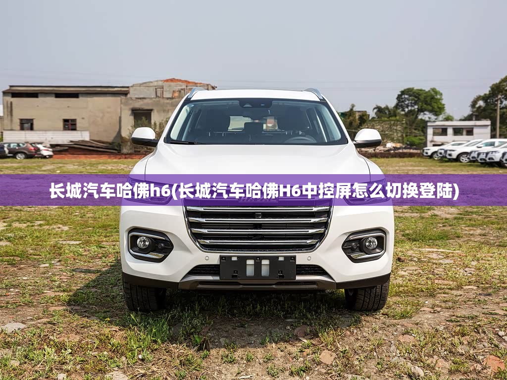 长城汽车哈佛h6(长城汽车哈佛H6中控屏怎么切换登陆)