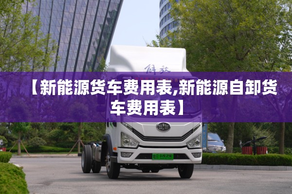 【新能源货车费用表,新能源自卸货车费用表】 【新能源货车费用表,新能源自卸货车费用表】