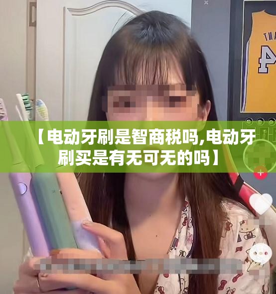 【电动牙刷是智商税吗,电动牙刷买是有无可无的吗】 【电动牙刷是智商税吗,电动牙刷买是有无可无的吗】