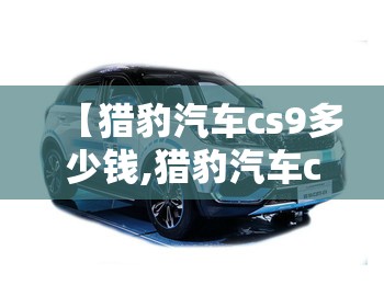 【猎豹汽车cs9多少钱,猎豹汽车cs9的评价】 【猎豹汽车cs9多少钱,猎豹汽车cs9的评价】