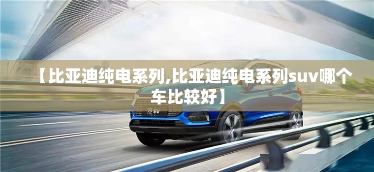 【比亚迪纯电系列,比亚迪纯电系列suv哪个车比较好】