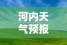 河内天气预报15天/河内天气预报15天最新消息查询 河内天气预报15天/河内天气预报15天最新消息查询