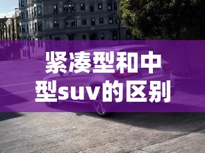 紧凑型和中型suv的区别/紧凑型与中型车SUV的区别