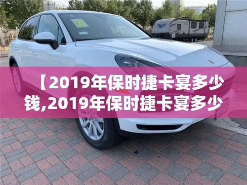 【2019年保时捷卡宴多少钱,2019年保时捷卡宴多少钱二手】 【2019年保时捷卡宴多少钱,2019年保时捷卡宴多少钱二手】