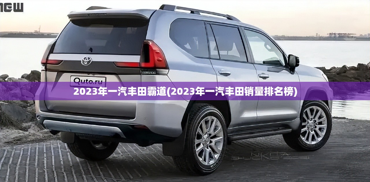 2023年一汽丰田霸道(2023年一汽丰田销量排名榜) 2023年一汽丰田霸道(2023年一汽丰田销量排名榜)