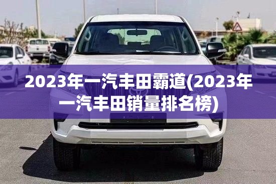 2023年一汽丰田霸道(2023年一汽丰田销量排名榜) 2023年一汽丰田霸道(2023年一汽丰田销量排名榜)