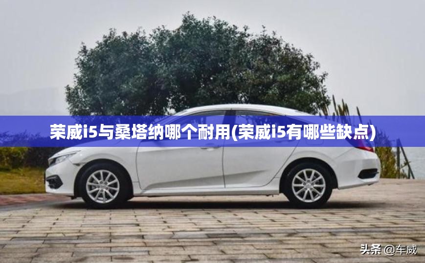 荣威i5与桑塔纳哪个耐用(荣威i5有哪些缺点) 荣威i5与桑塔纳哪个耐用(荣威i5有哪些缺点)