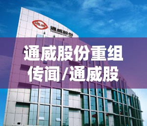 通威股份重组传闻/通威股份重组进展 通威股份重组传闻/通威股份重组进展