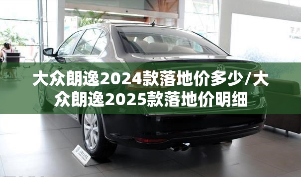 大众朗逸2024款落地价多少/大众朗逸2025款落地价明细 大众朗逸2024款落地价多少/大众朗逸2025款落地价明细