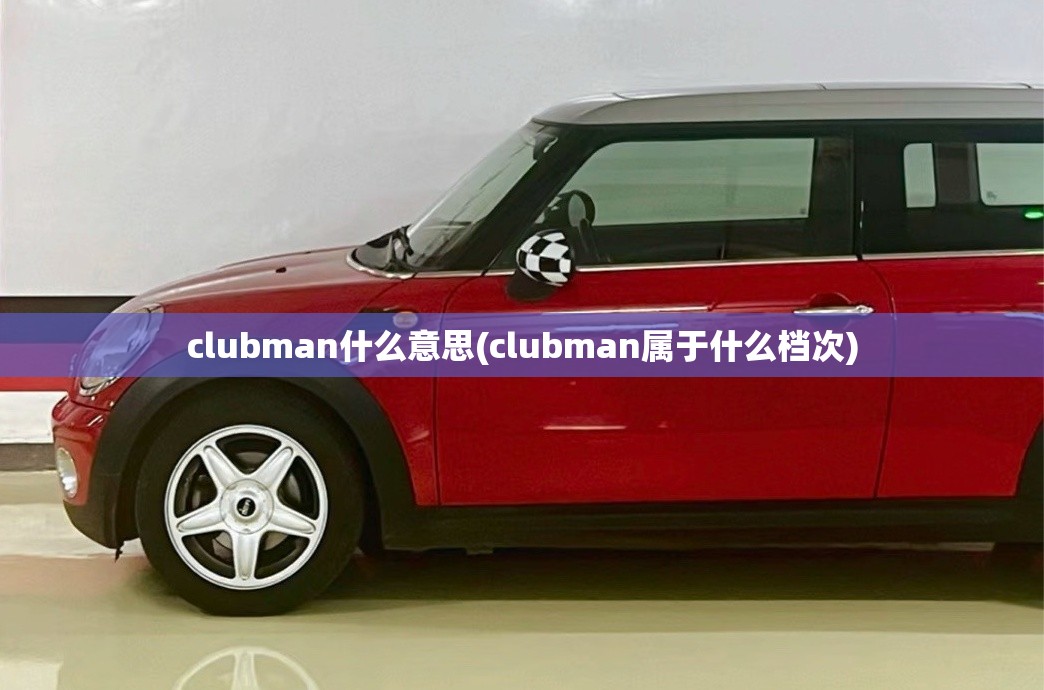 clubman什么意思(clubman属于什么档次) clubman什么意思(clubman属于什么档次)