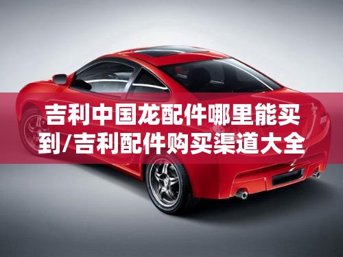 吉利中国龙配件哪里能买到/吉利配件购买渠道大全 吉利中国龙配件哪里能买到/吉利配件购买渠道大全