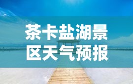 茶卡盐湖景区天气预报/茶卡盐湖景区天气预报七天 茶卡盐湖景区天气预报/茶卡盐湖景区天气预报七天