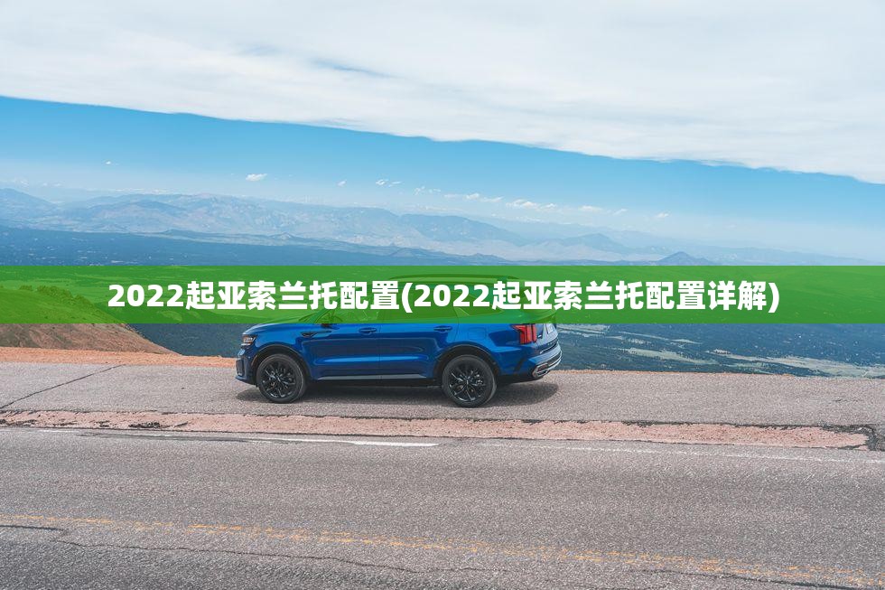 2022起亚索兰托配置(2022起亚索兰托配置详解) 2022起亚索兰托配置(2022起亚索兰托配置详解)