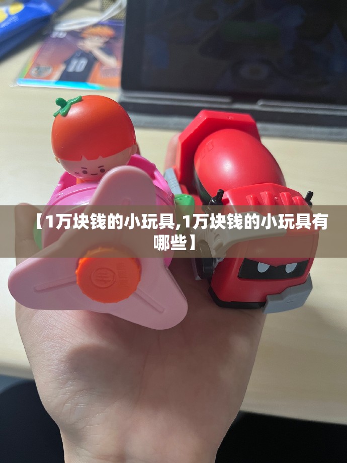 【1万块钱的小玩具,1万块钱的小玩具有哪些】 【1万块钱的小玩具,1万块钱的小玩具有哪些】