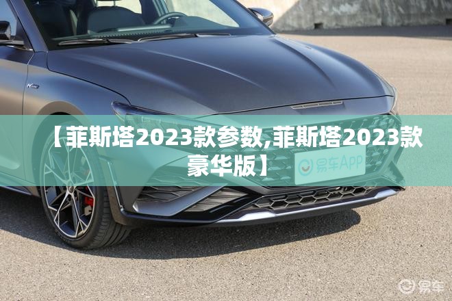 【菲斯塔2023款参数,菲斯塔2023款豪华版】 【菲斯塔2023款参数,菲斯塔2023款豪华版】