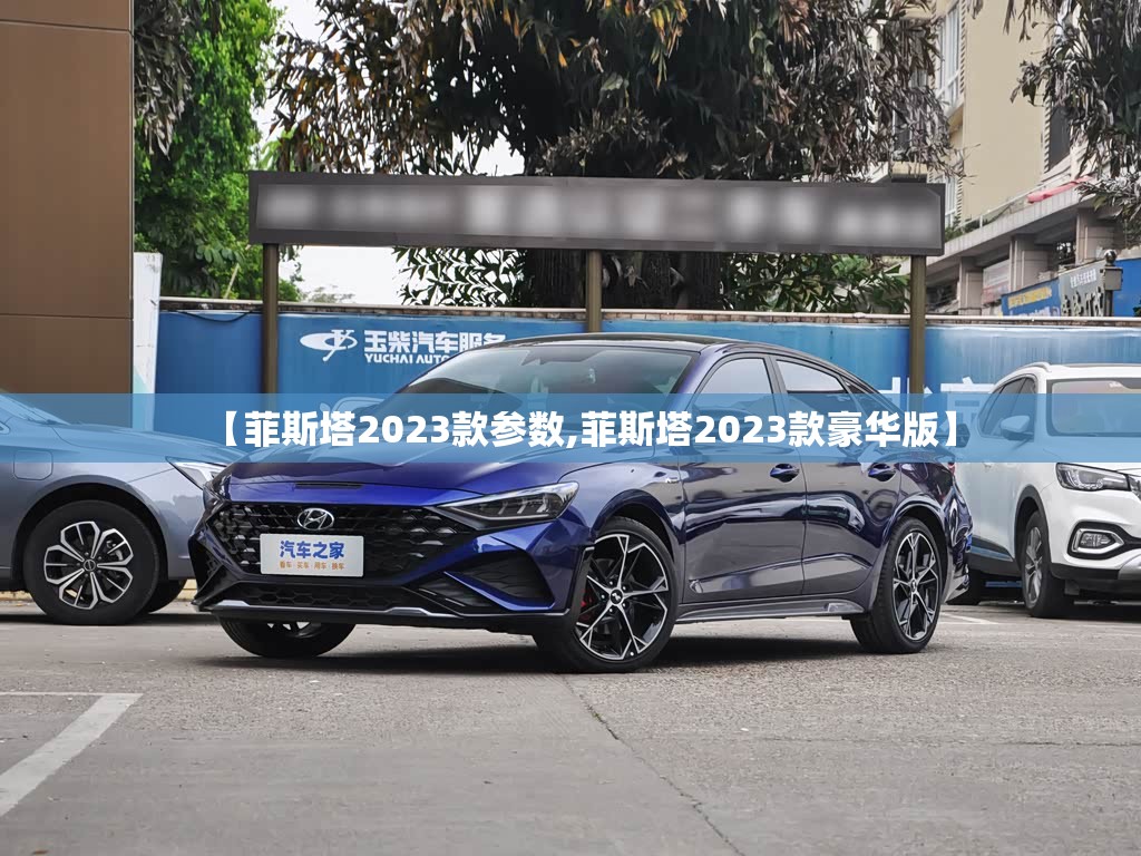 【菲斯塔2023款参数,菲斯塔2023款豪华版】 【菲斯塔2023款参数,菲斯塔2023款豪华版】