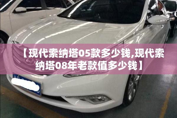 【现代索纳塔05款多少钱,现代索纳塔08年老款值多少钱】 【现代索纳塔05款多少钱,现代索纳塔08年老款值多少钱】