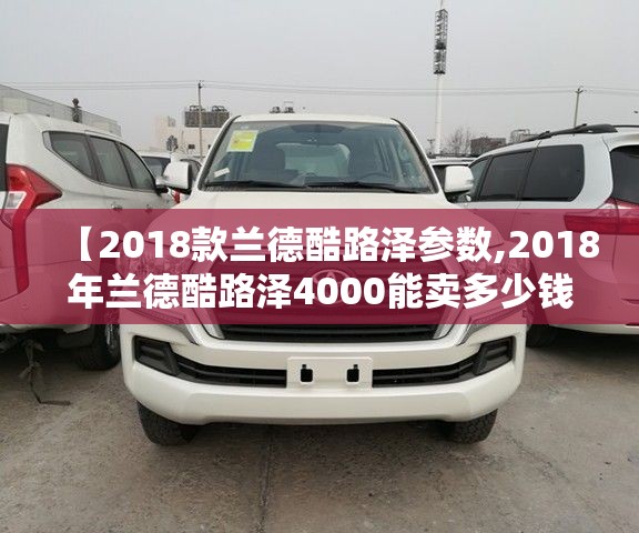 【2018款兰德酷路泽参数,2018年兰德酷路泽4000能卖多少钱】