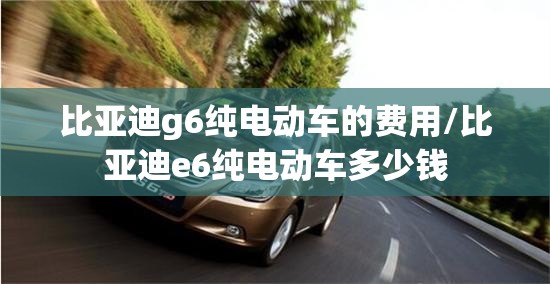 比亚迪g6纯电动车的费用/比亚迪e6纯电动车多少钱 比亚迪g6纯电动车的费用/比亚迪e6纯电动车多少钱