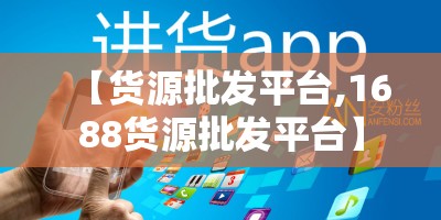 【货源批发平台,1688货源批发平台】