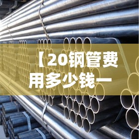 【20钢管费用多少钱一米,20钢管费用多少钱一公斤】 【20钢管费用多少钱一米,20钢管费用多少钱一公斤】