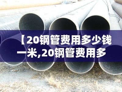 【20钢管费用多少钱一米,20钢管费用多少钱一公斤】 【20钢管费用多少钱一米,20钢管费用多少钱一公斤】