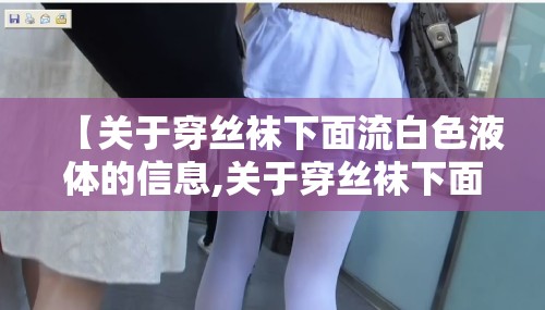 【关于穿丝袜下面流白色液体的信息,关于穿丝袜下面流白色液体的信息描述】 【关于穿丝袜下面流白色液体的信息,关于穿丝袜下面流白色液体的信息描述】